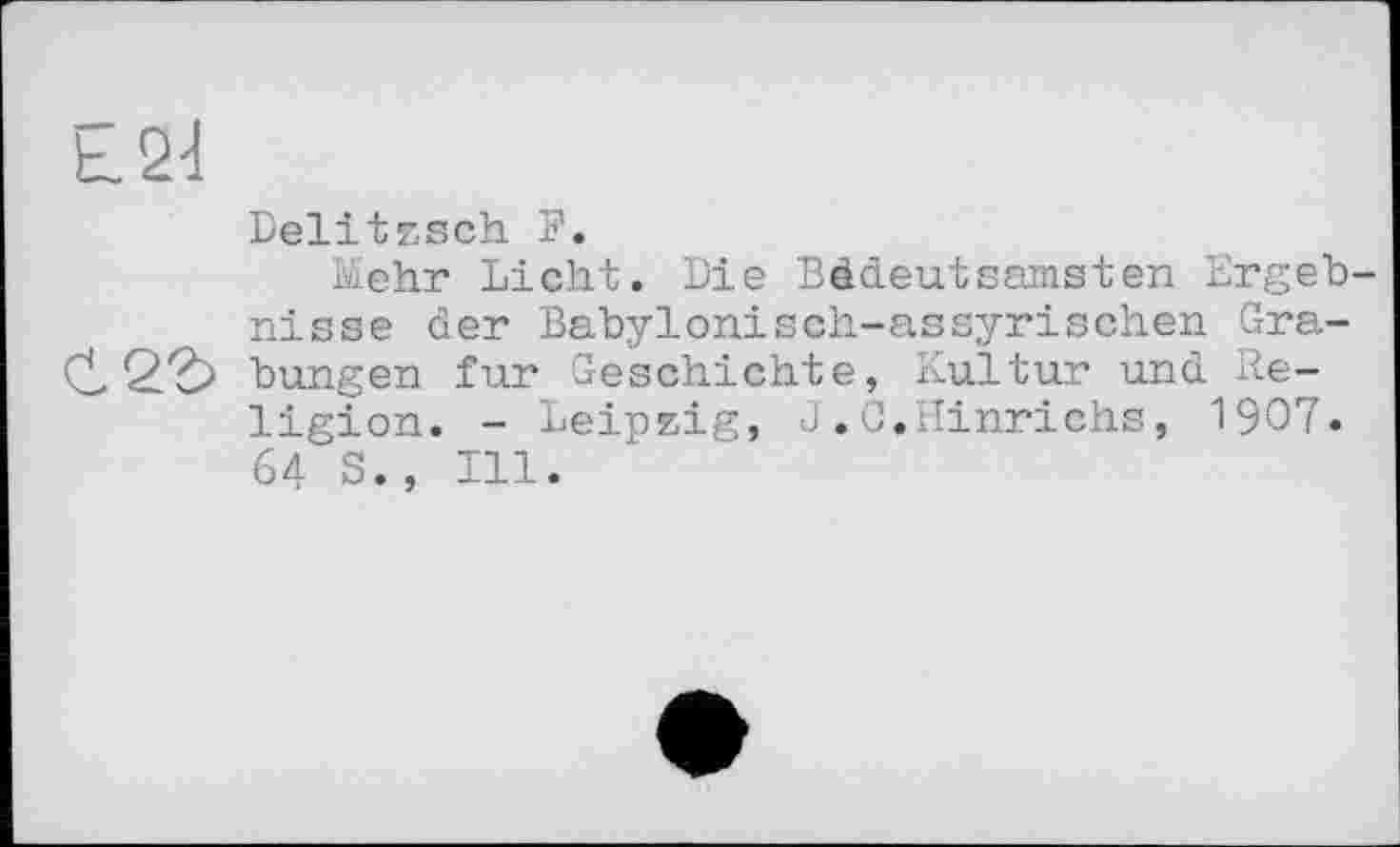 ﻿L Qd
Delitzsch F.
Mehr Licht. Die Bedeutsamsten Ergebnisse der Babylonisch-assyrischen Gra-bungen fur Geschichte, Kultur und Religion. - Leipzig, J.G.Hinrichs, 1907. 64 S., Ill.